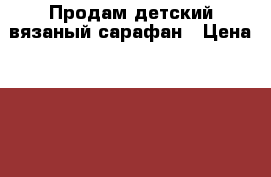 Продам детский вязаный сарафан › Цена ­ 600 - Саратовская обл., Саратов г. Одежда, обувь и аксессуары » Другое   